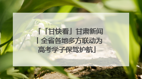 「甘快看」甘肃新闻丨全省各地多方联动为高考学子保驾护航