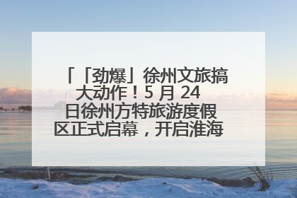 「劲爆」徐州文旅搞大动作！5 月 24 日徐州方特旅游度假区正式启幕，开启淮海旅游新篇章