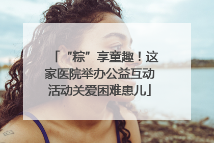 “粽”享童趣！这家医院举办公益互动活动关爱困难患儿