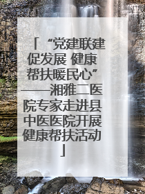 “党建联建促发展 健康帮扶暖民心”——湘雅二医院专家走进县中医医院开展健康帮扶活动