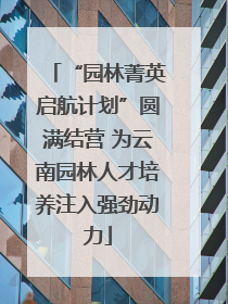 “园林菁英启航计划”圆满结营 为云南园林人才培养注入强劲动力
