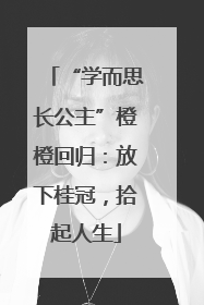 “学而思长公主”橙橙回归：放下桂冠，拾起人生