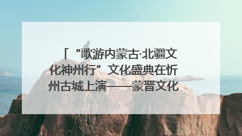 “歌游内蒙古·北疆文化神州行”文化盛典在忻州古城上演——蒙晋文化交融共谱文旅融合新篇