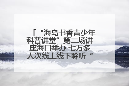 “海岛书香青少年科普讲堂”第二场讲座海口举办 七万多人次线上线下聆听“工匠精神”