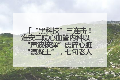 “黑科技”三连击！淮安二院心血管内科以“声波核弹”震碎心脏“混凝土”，七旬老人重获“心”生