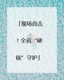现场直击！全省“硬核”守护