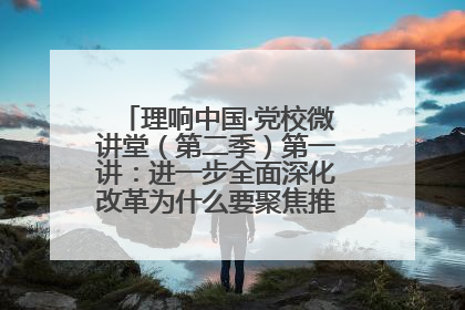 理响中国·党校微讲堂（第二季）第一讲：进一步全面深化改革为什么要聚焦推进中国式现代化