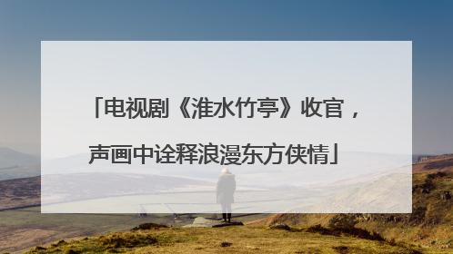 电视剧《淮水竹亭》收官，声画中诠释浪漫东方侠情