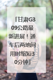 甘肃G309公路最新进展！通车后两地间用时缩短30分钟