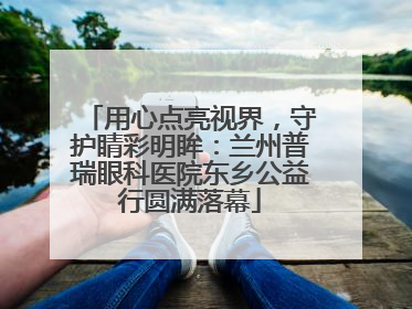 用心点亮视界，守护睛彩明眸：兰州普瑞眼科医院东乡公益行圆满落幕