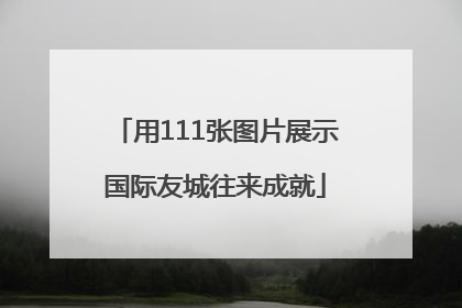 用111张图片展示国际友城往来成就