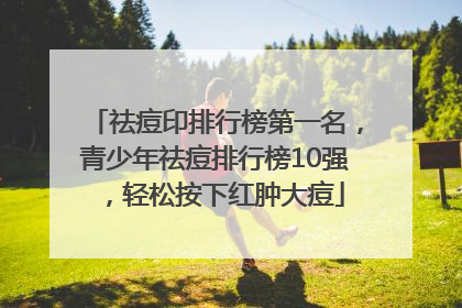 祛痘印排行榜第一名，青少年祛痘排行榜10强，轻松按下红肿大痘