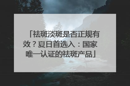 祛斑淡斑是否正规有效？夏日首选入：国家唯一认证的祛斑产品