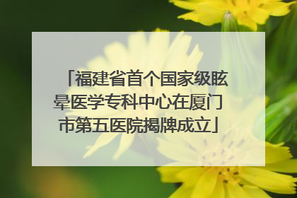 福建省首个国家级眩晕医学专科中心在厦门市第五医院揭牌成立