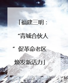 福建三明：“青城合伙人”促革命老区焕发新活力