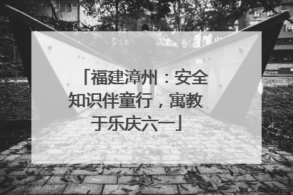 福建漳州：安全知识伴童行，寓教于乐庆六一