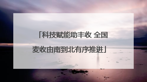 科技赋能助丰收 全国麦收由南到北有序推进