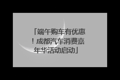 端午购车有优惠！成都汽车消费嘉年华活动启动