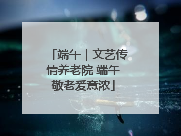 端午｜文艺传情养老院 端午敬老爱意浓