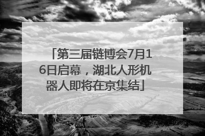 第三届链博会7月16日启幕，湖北人形机器人即将在京集结