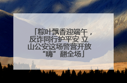粽叶飘香迎端午，反诈同行护平安 立山公安这场警营开放“嗨”翻全场