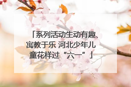 系列活动生动有趣、寓教于乐 河北少年儿童花样过“六一”