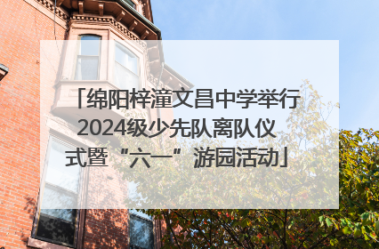 绵阳梓潼文昌中学举行2024级少先队离队仪式暨“六一”游园活动