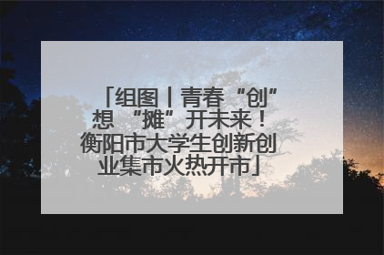 组图丨青春“创”想 “摊”开未来！衡阳市大学生创新创业集市火热开市