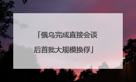 俄乌完成直接会谈后首批大规模换俘