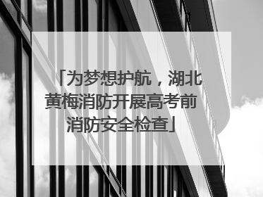 为梦想护航，湖北黄梅消防开展高考前消防安全检查