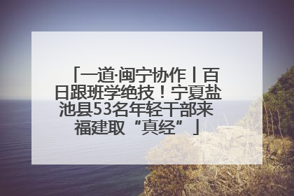 一道·闽宁协作丨百日跟班学绝技！宁夏盐池县53名年轻干部来福建取“真经”