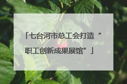 七台河市总工会打造“职工创新成果展馆”