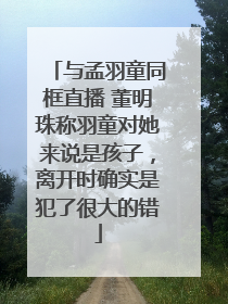 与孟羽童同框直播 董明珠称羽童对她来说是孩子，离开时确实是犯了很大的错