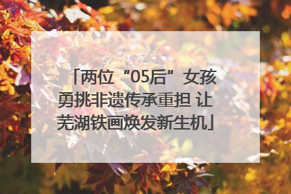 两位“05后”女孩勇挑非遗传承重担 让芜湖铁画焕发新生机