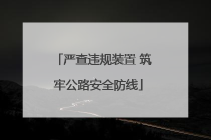 严查违规装置 筑牢公路安全防线