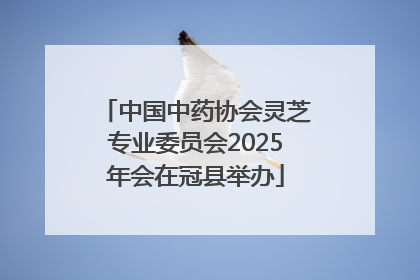 中国中药协会灵芝专业委员会2025年会在冠县举办