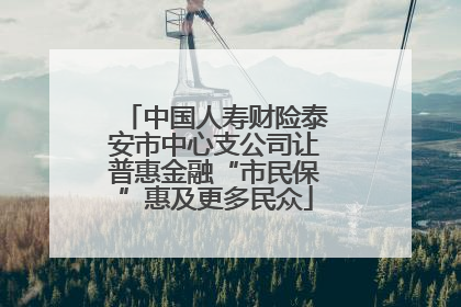 中国人寿财险泰安市中心支公司让普惠金融“市民保”惠及更多民众