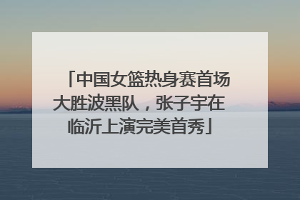 中国女篮热身赛首场大胜波黑队，张子宇在临沂上演完美首秀
