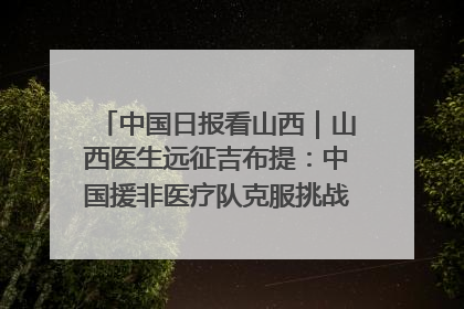 中国日报看山西｜山西医生远征吉布提：中国援非医疗队克服挑战救助非洲患者