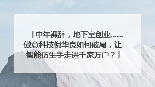 中年裸辞，地下室创业……傲意科技倪华良如何破局，让智能仿生手走进千家万户？