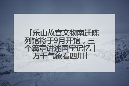乐山故宫文物南迁陈列馆将于9月开馆，三个篇章讲述国宝记忆丨万千气象看四川