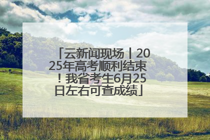 云新闻现场丨2025年高考顺利结束！我省考生6月25日左右可查成绩
