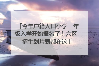 今年户籍人口小学一年级入学开始报名了！六区招生划片表都在这