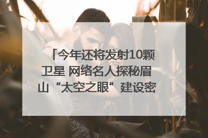 今年还将发射10颗卫星 网络名人探秘眉山“太空之眼”建设密码｜网络名人四川行