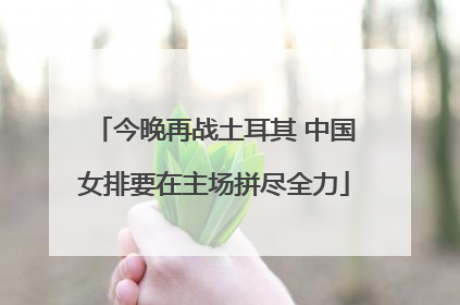 今晚再战土耳其 中国女排要在主场拼尽全力