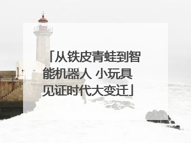 从铁皮青蛙到智能机器人 小玩具见证时代大变迁