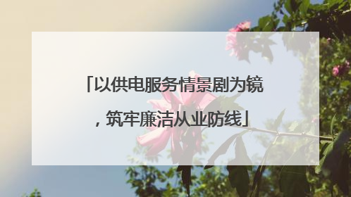 以供电服务情景剧为镜，筑牢廉洁从业防线