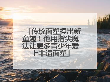 传统面塑捏出新童趣！他用指尖魔法让更多青少年爱上非遗面塑
