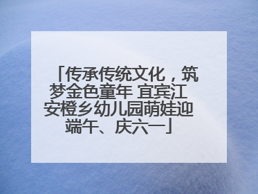 传承传统文化，筑梦金色童年 宜宾江安橙乡幼儿园萌娃迎端午、庆六一