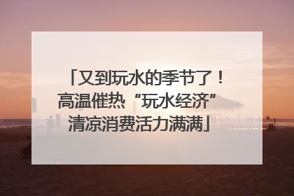 又到玩水的季节了！高温催热“玩水经济” 清凉消费活力满满